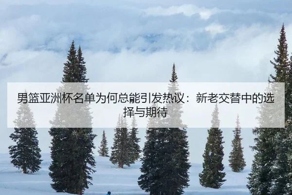 男篮亚洲杯名单为何总能引发热议：新老交替中的选择与期待